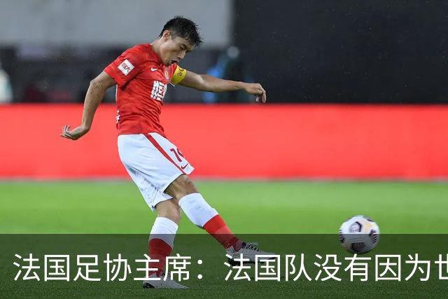 法国足协主席：法国队没有因为世界杯奖金问题而气氛紧张